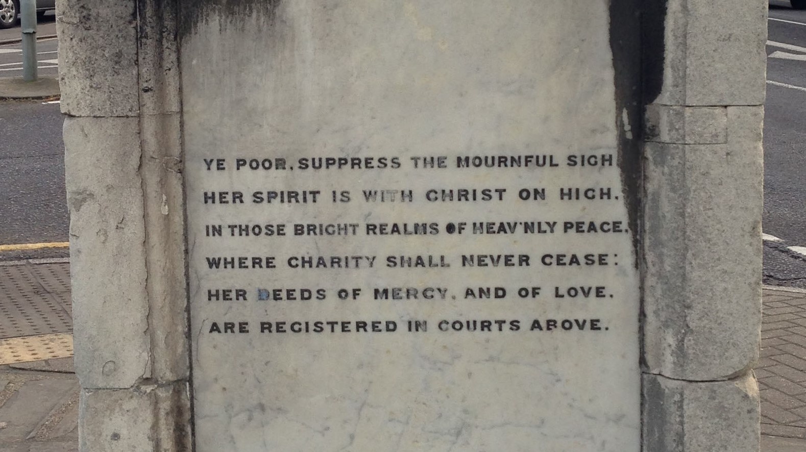 'Ye poor, suppress the mournful sigh. Her spirit is with Christ on high. In those bright realms of heavenly peace. Where charity shall never cease. Her deeds of mercy, and of love. Are registered in courts above.'